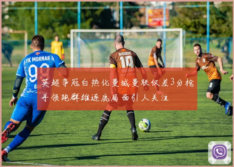 英超争冠白热化曼城曼联仅差3分枪手领跑群雄逐鹿局面引人关注