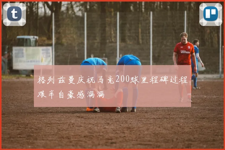格列兹曼庆祝马竞200球里程碑过程艰辛自豪感满满