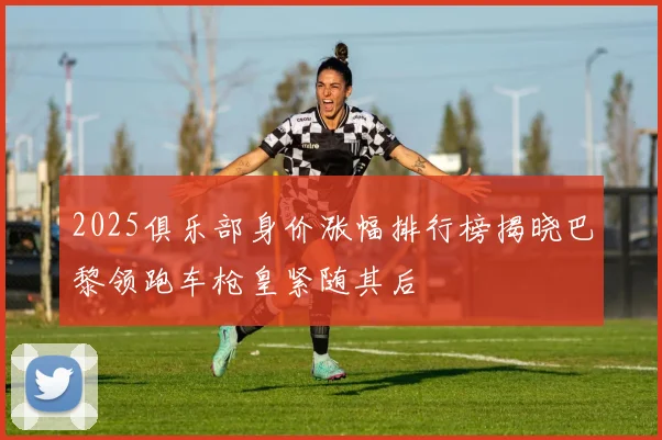 2025俱乐部身价涨幅排行榜揭晓巴黎领跑车枪皇紧随其后