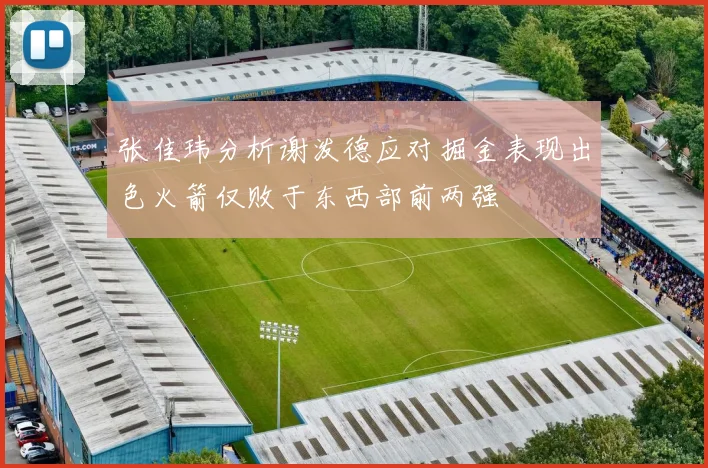张佳玮分析谢泼德应对掘金表现出色火箭仅败于东西部前两强