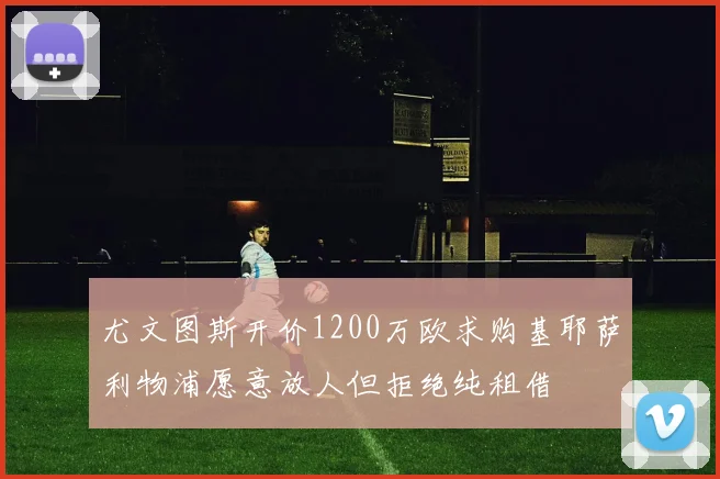 尤文图斯开价1200万欧求购基耶萨利物浦愿意放人但拒绝纯租借