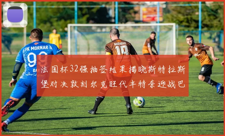 法国杯32强抽签结果揭晓斯特拉斯堡对决敦刻尔克旺代丰特奈迎战巴黎圣日耳曼