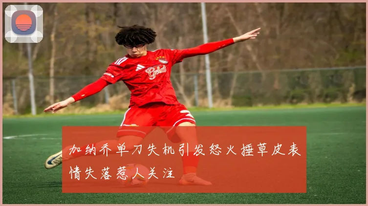 加纳乔单刀失机引发怒火捶草皮表情失落惹人关注