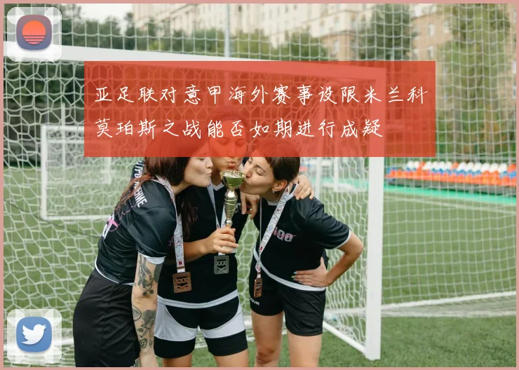 亚足联对意甲海外赛事设限米兰科莫珀斯之战能否如期进行成疑